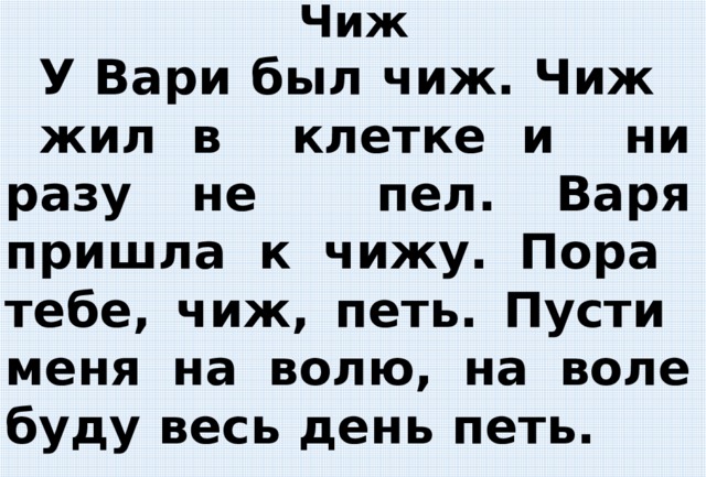  Чиж  У Вари был чиж. Чиж жил в клетке и ни разу не пел. Варя пришла к чижу.  Пора тебе, чиж, петь. Пусти меня на волю, на воле буду весь день петь.   