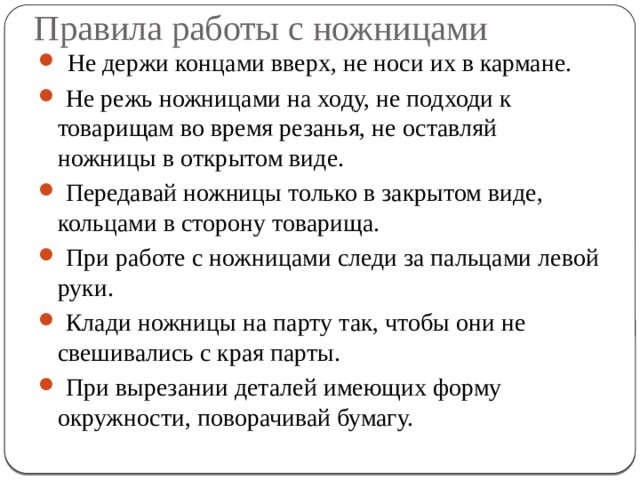 Правила работы с ножницами  Не держи концами вверх, не носи их в кармане.  Не режь ножницами на ходу, не подходи к товарищам во время резанья, не оставляй ножницы в открытом виде.  Передавай ножницы только в закрытом виде, кольцами в сторону товарища.  При работе с ножницами следи за пальцами левой руки.  Клади ножницы на парту так, чтобы они не свешивались с края парты.  При вырезании деталей имеющих форму окружности, поворачивай бумагу. 