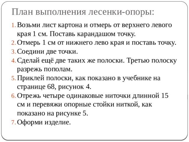 План выполнения лесенки-опоры: Возьми лист картона и отмерь от верхнего левого края 1 см. Поставь карандашом точку. Отмерь 1 см от нижнего лево края и поставь точку. Соедини две точки. Сделай ещё две таких же полоски. Третью полоску разрежь пополам. Приклей полоски, как показано в учебнике на странице 68, рисунок 4. Отрежь четыре одинаковые ниточки длинной 15 см и перевяжи опорные стойки ниткой, как показано на рисунке 5. Оформи изделие. 