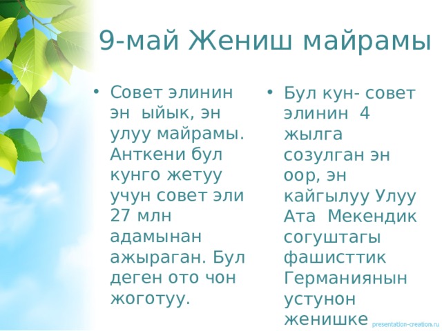 9-май Жениш майрамы Совет элинин эн ыйык, эн улуу майрамы. Анткени бул кунго жетуу учун совет эли 27 млн адамынан ажыраган. Бул деген ото чон жоготуу. Бул кун- совет элинин 4 жылга созулган эн оор, эн кайгылуу Улуу Ата Мекендик согуштагы фашисттик Германиянын устунон женишке жетишкен кун. 