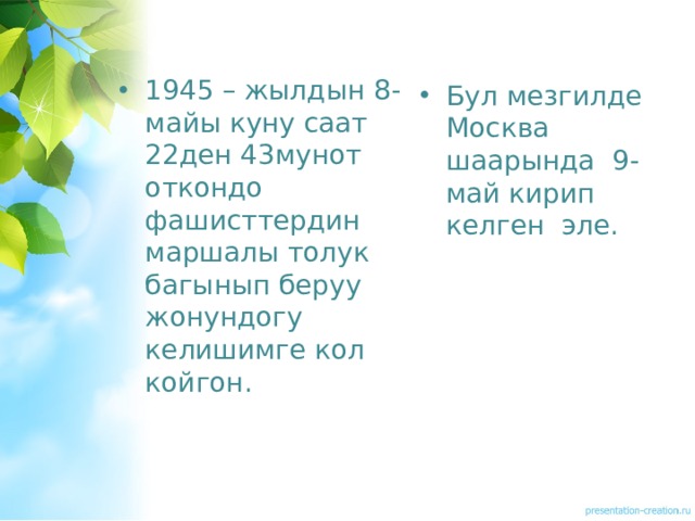 1945 – жылдын 8-майы куну саат 22ден 43мунот откондо фашисттердин маршалы толук багынып беруу жонундогу келишимге кол койгон. Бул мезгилде Москва шаарында 9-май кирип келген эле. 