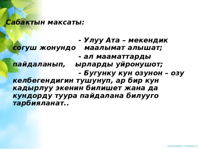 Сабактын максаты:   - Улуу Ата – мекендик согуш жонундо    маалымат алышат;  - ал мааматтарды пайдаланып,     ырларды уйронушот;  - Бугунку кун озунон – озу      келбегендигин тушунуп, ар бир кун    кадырлуу экенин билишет жана да    кундорду туура пайдалана билууго    тарбияланат..    