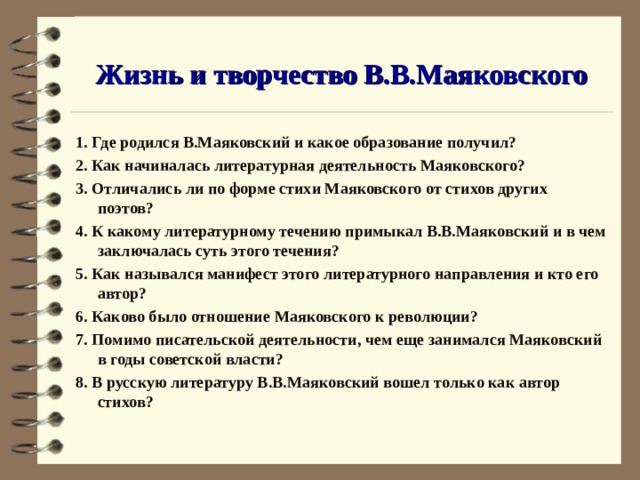Жизнь и творчество В.В.Маяковского 1. Где родился В.Маяковский и какое образование получил? 2. Как начиналась литературная деятельность Маяковского? 3. Отличались ли по форме стихи Маяковского от стихов других поэтов? 4. К какому литературному течению примыкал В.В.Маяковский и в чем заключалась суть этого течения? 5. Как назывался манифест этого литературного направления и кто его автор? 6. Каково было отношение Маяковского к революции? 7. Помимо писательской деятельности, чем еще занимался Маяковский в годы советской власти? 8. В русскую литературу В.В.Маяковский вошел только как автор стихов? 