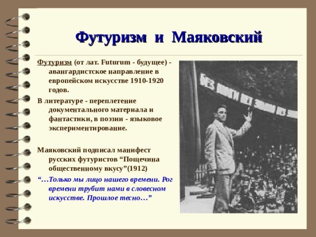 Футуризм и Маяковский Футуризм (от лат. Futurum - будущее) - авангардистское направление в европейском искус с тве 1910-1920 годов. В литературе - переплетение документального материала и фантастики, в поэзии - языковое экспериментирование.  Маяковский подписал манифест русских футуристов “Пощечина общественному вкусу”(1912) “… Только мы лицо нашего времени. Рог времени трубит нами в словесном искусстве. Прошлое тесно…” 