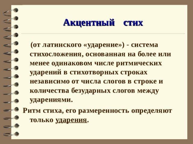 Акцентный  стих  (от латинского «ударение») - система стихосложения, основанная на более или менее одинаковом числе ритмических ударений в стихотворных строках независимо от числа слогов в строке и количества безударных слогов между ударениями. Ритм стиха, его размеренность определяют только ударения . 