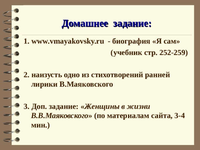 Домашнее задание: 1. www.vmayakovsky.ru - биография «Я сам»  (учебник стр. 252-259)  2. наизусть одно из стихотворений ранней лирики В.Маяковского  3. Доп. задание: « Женщины в жизни В.В.Маяковского » (по материалам сайта, 3-4 мин.) 