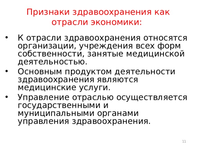 Признаки здравоохранения как отрасли экономики: К отрасли здравоохранения относятся организации, учреждения всех форм собственности, занятые медицинской деятельностью. Основным продуктом деятельности здравоохранения являются медицинские услуги. Управление отраслью осуществляется государственными и муниципальными органами управления здравоохранения.  