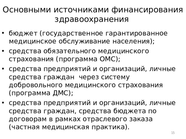 Основными источниками финансирования здравоохранения  бюджет (государственное гарантированное медицинское обслуживание населения); средства обязательного медицинского страхования (программа ОМС); средства предприятий и организаций, личные средства граждан через систему добровольного медицинского страхования (программа ДМС); средства предприятий и организаций, личные средства граждан, средства бюджета по договорам в рамках отраслевого заказа (частная медицинская практика).  