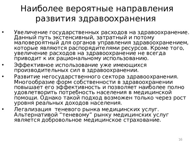 Наиболее вероятные направления развития здравоохранения  Увеличение государственных расходов на здравоохранение. Данный путь экстенсивный, затратный и потому маловероятный для органов управления здравоохранением, которые являются распорядителями ресурсов. Кроме того, увеличение расходов на здравоохранение не всегда приводит к их рациональному использованию. Эффективное использование уже имеющихся производительных сил в здравоохранении. Развитие негосударственного сектора здравоохранения. Многообразие форм собственности в здравоохранении повышает его эффективность и позволяет наиболее полно удовлетворить потребность населения в медицинской помощи. Однако такой подход возможен только через рост уровня реальных доходов населения. Легализация теневого рынка медицинских услуг. Альтернативой “теневому” рынку медицинских услуг является добровольное медицинское страхование.  