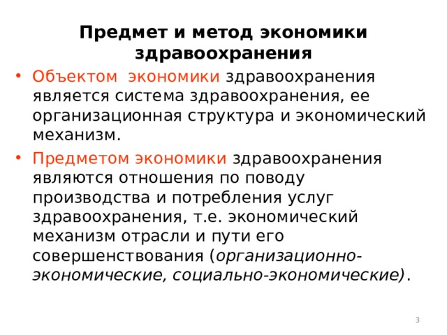 Предмет и метод экономики здравоохранения Объектом экономики здравоохранения является система здравоохранения, ее организационная структура и экономический механизм. Предметом экономики здравоохранения являются отношения по поводу производства и потребления услуг здравоохранения, т.е. экономический механизм отрасли и пути его совершенствования ( организационно-экономические, социально-экономические) .  