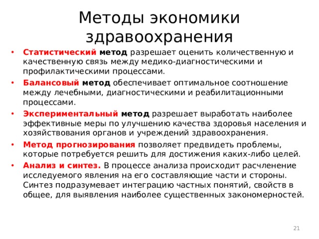 Методы экономики здравоохранения Статистический метод разрешает оценить количественную и качественную связь между медико-диагностическими и профилактическими процессами. Балансовый метод обеспечивает оптимальное соотношение между лечебными, диагностическими и реабилитационными процессами. Экспериментальный метод разрешает выработать наиболее эффективные меры по улучшению качества здоровья населения и хозяйствования органов и учреждений здравоохранения. Метод прогнозирования  позволяет предвидеть проблемы, которые потребуется решить для достижения каких-либо целей. Анализ и синтез. В процессе анализа происходит расчлене­ние исследуемого явления на его составляющие части и стороны. Синтез подразумевает интеграцию частных понятий, свойств в общее, для выявления наиболее существенных закономерностей.  