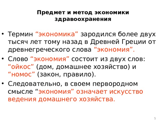 Предмет и метод экономики здравоохранения Термин “экономика” зародился более двух тысяч лет тому назад в Древней Греции от древнегреческого слова “экономия”. Слово “экономия” состоит из двух слов: “ойкос” (дом, домашнее хозяйство) и “номос” (закон, правило). Следовательно, в своем первородном смысле “ экономия” означает искусство ведения домашнего хозяйства.  
