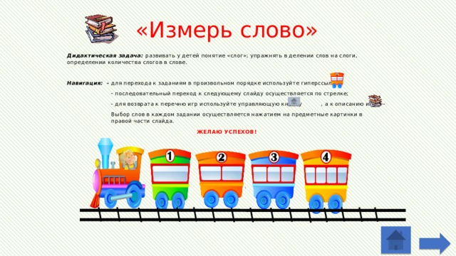 «Измерь слово» Дидактическая задача: развивать у детей понятие «слог»; упражнять в делении слов на слоги, определении количества слогов в слове. Навигация: - для перехода к заданиям в произвольном порядке используйте гиперссылки  - последовательный переход к следующему слайду осуществляется по стрелке;  - для возврата к перечню игр используйте управляющую кнопку , а к описанию игры -  Выбор слов в каждом задании осуществляется нажатием на предметные картинки в  правой части слайда. ЖЕЛАЮ УСПЕХОВ!   