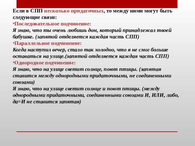 Если в СПП несколько придаточных , то между ними могут быть следующие связи: Последовательное подчинение:   Я знаю, что ты очень любишь дом, который принадлежал твоей бабушке. (запятой отделяется каждая часть СПП) Параллельное подчинение:  Когда наступил вечер, стало так холодно, что я не смог больше оставаться на улице.(запятой отделяется каждая часть СПП) Однородное подчинение: Я знаю, что на улице светит солнце, поют птицы. (запятая ставится между однородными придаточными, не соединенными союзами)  Я знаю, что на улице светит солнце и поют птицы. (между однородными придаточными, соединенными союзами И, ИЛИ, либо, да=И не ставится запятая)    