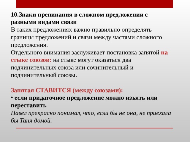 10.Знаки препинания в сложном предложении с разными видами связи  В таких предложениях важно правильно определять границы предложений и связи между частями сложного предложения.  Отдельного внимания заслуживает постановка запятой  на стыке союзов:  на стыке могут оказаться два подчинительных союза или сочинительный и подчинительный союзы.   Запятая СТАВИТСЯ (между союзами):   если придаточное предложение можно изъять или переставить Павел прекрасно понимал, что, если бы не она, не приехала бы Таня домой.    