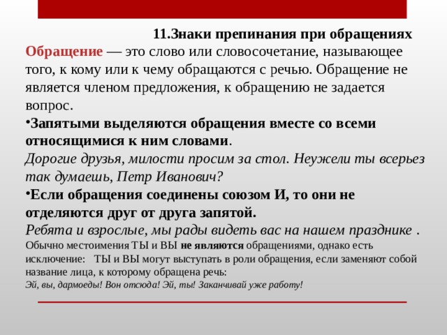  11.Знаки препинания при обращениях Обращение — это слово или словосочетание, называющее того, к кому или к чему обращаются с речью. Обращение не является членом предложения, к обращению не задается вопрос. Запятыми выделяются обращения вместе со всеми относящимися к ним словами . Дорогие друзья, милости просим за стол. Неужели ты всерьез так думаешь, Петр Иванович? Если обращения соединены союзом И, то они не отделяются друг от друга запятой. Ребята и взрослые, мы рады видеть вас на нашем празднике . Обычно местоимения ТЫ и ВЫ не являются обращениями, однако есть исключение: ТЫ и ВЫ могут выступать в роли обращения, если заменяют собой название лица, к которому обращена речь: Эй, вы, дармоеды! Вон отсюда! Эй, ты! Заканчивай уже работу!   