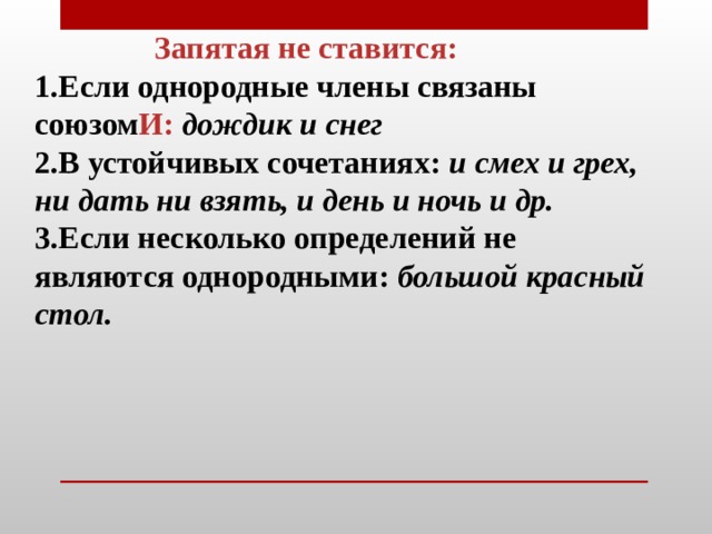  Запятая не ставится: Если однородные члены связаны союзом И:  дождик и снег В устойчивых сочетаниях: и смех и грех, ни дать ни взять, и день и ночь и др. Если несколько определений не являются однородными:  большой красный стол.  