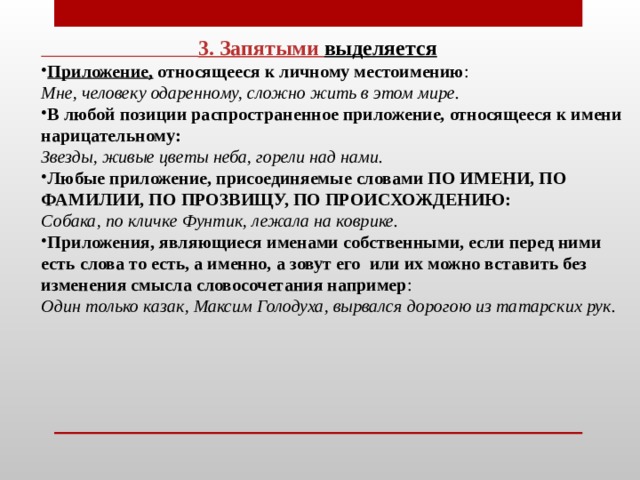  3. Запятыми  выделяется Приложение, относящееся к личному местоимению : Мне, человеку одаренному, сложно жить в этом мире.  В любой позиции распространенное приложение, относящееся к имени нарицательному: Звезды, живые цветы неба, горели над нами. Любые приложение, присоединяемые словами ПО ИМЕНИ, ПО ФАМИЛИИ, ПО ПРОЗВИЩУ, ПО ПРОИСХОЖДЕНИЮ: Собака, по кличке Фунтик, лежала на коврике. Приложения, являющиеся именами собственными, если перед ними есть слова то есть, а именно, а зовут его  или их можно вставить без изменения смысла словосочетания например : Один только казак, Максим Голодуха, вырвался дорогою из татарских рук.     