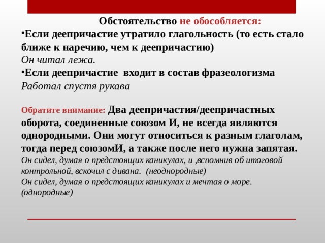  Обстоятельство не обособляется: Если деепричастие утратило глагольность (то есть стало ближе к наречию, чем к деепричастию) Он читал лежа. Если деепричастие  входит в состав фразеологизма Работал спустя рукава   Обратите внимание:  Два деепричастия/деепричастных оборота, соединенные союзом И, не всегда являются однородными. Они могут относиться к разным глаголам, тогда перед союзомИ, а также после него нужна запятая.  Он сидел, думая о предстоящих каникулах, и ,вспомнив об итоговой контрольной, вскочил с дивана.  (неоднородные)  Он сидел, думая о предстоящих каникулах и мечтая о море. (однородные)    
