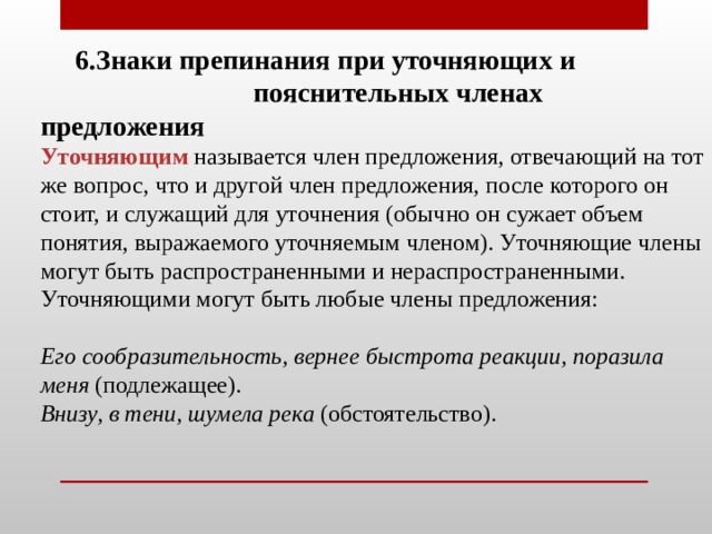  6.Знаки препинания при уточняющих и пояснительных членах предложения   Уточняющим называется член предложения, отвечающий на тот же вопрос, что и другой член предложения, после которого он стоит, и служащий для уточнения (обычно он сужает объем понятия, выражаемого уточняемым членом). Уточняющие члены могут быть распространенными и нераспространенными. Уточняющими могут быть любые члены предложения:   Его сообразительность, вернее быстрота реакции, поразила меня (подлежащее).  Внизу, в тени, шумела река (обстоятельство). 