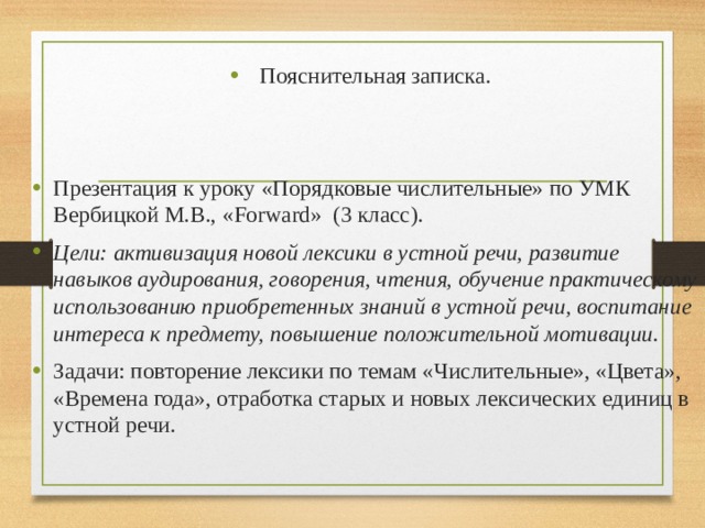 Пояснительная записка. Презентация к уроку «Порядковые числительные» по УМК Вербицкой М.В., «Forward» (3 класс) . Цели: активизация новой лексики в устной речи, развитие навыков аудирования, говорения, чтения, обучение практическому использованию приобретенных знаний в устной речи, воспитание интереса к предмету, повышение положительной мотивации. Задачи: повторение лексики по темам «Числительные», «Цвета», «Времена года», отработка старых и новых лексических единиц в устной речи. 