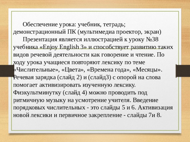  Обеспечение урока: учебник, тетрадь; демонстрационный ПК (мультимедиа проектор, экран)  Презентация является иллюстрацией к уроку №38 учебника «Enjoy English 3» и способствует развитию таких видов речевой деятельности как говорение и чтение. По ходу урока учащиеся повторяют лексику по теме «Числительные», «Цвета», «Времена года», «Месяцы». Речевая зарядка (слайд 2) и (слайд3) с опорой на слова помогает активизировать изученную лексику. Физкультминутку (слайд 4) можно проводить под ритмичную музыку на усмотрение учителя. Введение порядковых числительных - это слайды 5 и 6. Активизация новой лексики и первичное закрепление - слайды 7и 8. 
