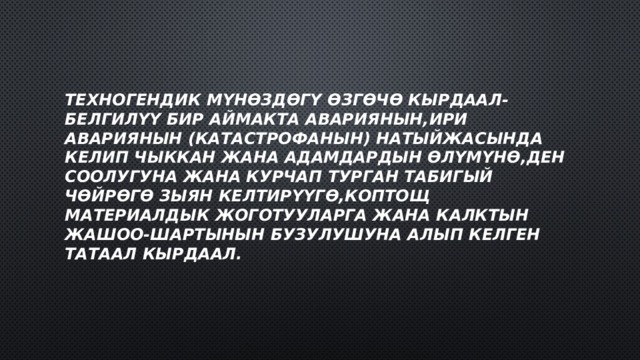 Техногендик мүнөздөгү өзгөчө кырдаал-белгилүү бир аймакта авариянын,ири авариянын (катастрофанын) натыйжасында келип чыккан жана адамдардын өлүмүнө,ден соолугуна жана курчап турган табигый чөйрөгө зыян келтирүүгө,коптощ материалдык жоготууларга жана калктын жашоо-шартынын бузулушуна алып келген татаал кырдаал. 