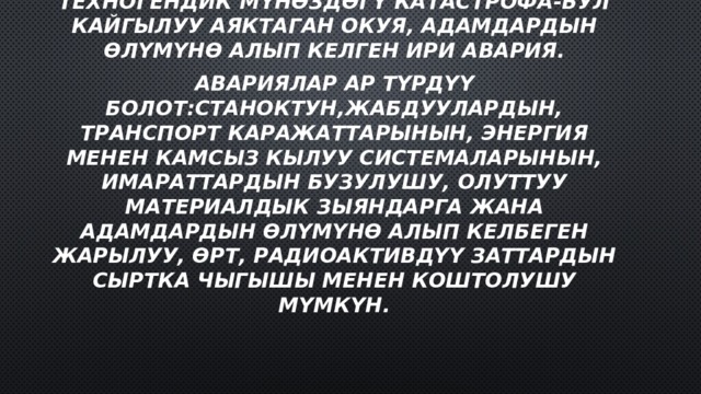 Техногендик мүнөздөгү катастрофа-бул кайгылуу аяктаган окуя, адамдардын өлүмүнө алып келген ири авария. Авариялар ар түрдүү болот:станоктун,жабдуулардын, транспорт каражаттарынын, энергия менен камсыз кылуу системаларынын, имараттардын бузулушу, олуттуу материалдык зыяндарга жана адамдардын өлүмүнө алып келбеген жарылуу, өрт, радиоактивдүү заттардын сыртка чыгышы менен коштолушу мүмкүн. 