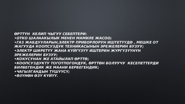 Өрттүн келип чыгуу себептери:  •отко шалаакылык менен мамиле жасоо;  •газ жабдууларын,электр приборлорун иштетүүдө , мешке от жагууда коопсуздук техникасынын эрежелерин бузуу;  •Электр ширетүү жана күйгүзүү иштерин жүргүзүүнүн эрежелерин бузуу;  •Кокусунан же атайылап өрттө;  •коопсуздукту тоготпогондук, өрттөн болуучу кесепеттерди билбегендик же маани бербегендик;  •чагылгандын түшүүсү;  •өзүнөн өзү күйүү. 