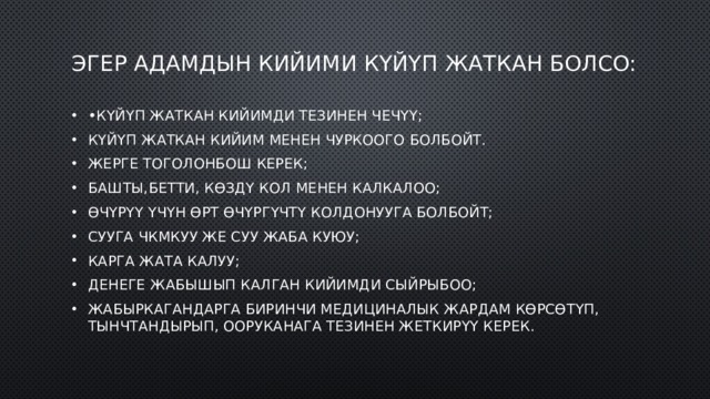 Эгер адамдын кийими күйүп жаткан болсо: • Күйүп жаткан кийимди тезинен чечүү; Күйүп жаткан кийим менен чуркоого болбойт. Жерге тоголонбош керек; Башты,бетти, көздү кол менен калкалоо; Өчүрүү үчүн өрт өчүргүчтү колдонууга болбойт; Сууга чкмкуу же суу жаба куюу; Карга жата калуу; Денеге жабышып калган кийимди сыйрыбоо; Жабыркагандарга биринчи медициналык жардам көрсөтүп, тынчтандырып, ооруканага тезинен жеткирүү керек. 