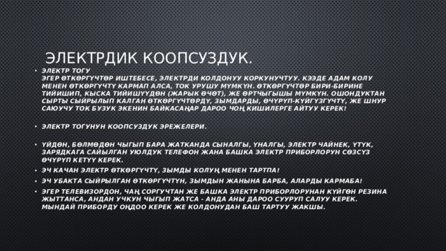Электрдик коопсуздук. Электр тогу  Эгер өткөргүчтөр иштебесе, электрди колдонуу коркунучтуу. Кээде адам колу менен өткөргүчтү кармап алса, ток урушу мүмкүн. Өткөргүчтөр бири-бирине тийишип, кыска тийишүүдөн (жарык өчөт), же өртчыгышы мүмкүн. Ошондуктан сырты сыйрылып калган өткөргүчтөрдү, зымдарды, өчүрүп-күйгүзгүчтү, же шнур саюучу ток бузук экенин байкасаңар дароо чоң кишилерге айтуу керек!   Электр тогунун коопсуздук эрежелери.   үйдөн, бөлмөдөн чыгып бара жатканда сыналгы, үналгы, электр чайнек, үтүк, зарядкага сайылган уюлдук телефон жана башка электр приборлорун сөзсүз өчүрүп кетүү керек. эч качан электр өткөргүчтү, зымды колуң менен тартпа! эч убакта сыйрылган өткөргүчтүн, зымдын жанына барба, аларды кармаба! эгер телевизордон, чаң соргучтан же башка электр приборлорунан күйгөн резина жыттанса, андан учкун чыгып жатса - анда аны дароо сууруп салуу керек. Мындай приборду оңдоо керек же колдонудан баш тартуу жакшы. 