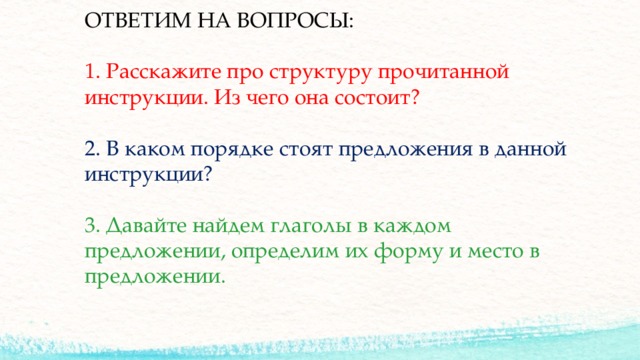 ОТВЕТИМ НА ВОПРОСЫ:   1. Расскажите про структуру прочитанной инструкции. Из чего она состоит?   2. В каком порядке стоят предложения в данной инструкции?   3. Давайте найдем глаголы в каждом предложении, определим их форму и место в предложении. 