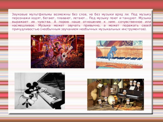 Звуковые мультфильмы возможны без слов, но без музыки вряд ли. Под музыку персонажи ходят, бегают, плавают, летают... Под музыку поют и танцуют. Музыка выражает их чувства. А порою наше отношение к ним: сочувственное или насмешливое. Музыка может звучать привычно, а может поражать своей причудливостью (необычным звучанием необычных музыкальных инструментов). 