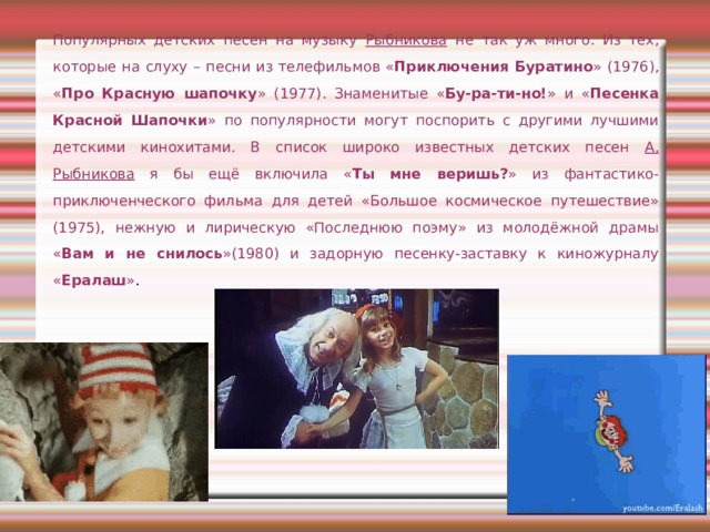 Популярных детских песен на музыку Рыбникова не так уж много. Из тех, которые на слуху – песни из телефильмов « Приключения Буратино » (1976), « Про Красную шапочку » (1977). Знаменитые « Бу-ра-ти-но! » и « Песенка Красной Шапочки » по популярности могут поспорить с другими лучшими детскими кинохитами. В список широко известных детских песен А. Рыбникова я бы ещё включила « Ты мне веришь? » из фантастико-приключенческого фильма для детей «Большое космическое путешествие» (1975), нежную и лирическую «Последнюю поэму» из молодёжной драмы « Вам и не снилось »(1980) и задорную песенку-заставку к киножурналу « Ералаш » . 