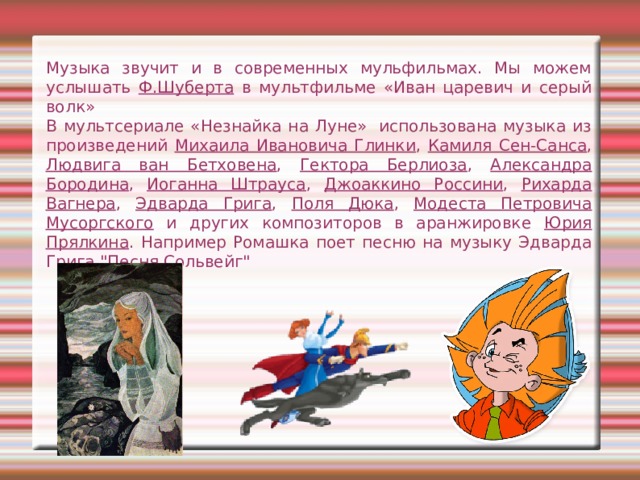Музыка звучит и в современных мульфильмах. Мы можем услышать Ф.Шуберта в мультфильме «Иван царевич и серый волк»   В мультсериале «Незнайка на Луне»  использована музыка из произведений Михаила Ивановича Глинки , Камиля Сен-Санса , Людвига ван Бетховена , Гектора Берлиоза , Александра Бородина , Иоганна Штрауса , Джоаккино Россини , Рихарда Вагнера , Эдварда Грига , Поля Дюка , Модеста Петровича Мусоргского и других композиторов в аранжировке Юрия Прялкина . Например Ромашка поет песню на музыку Эдварда Грига 