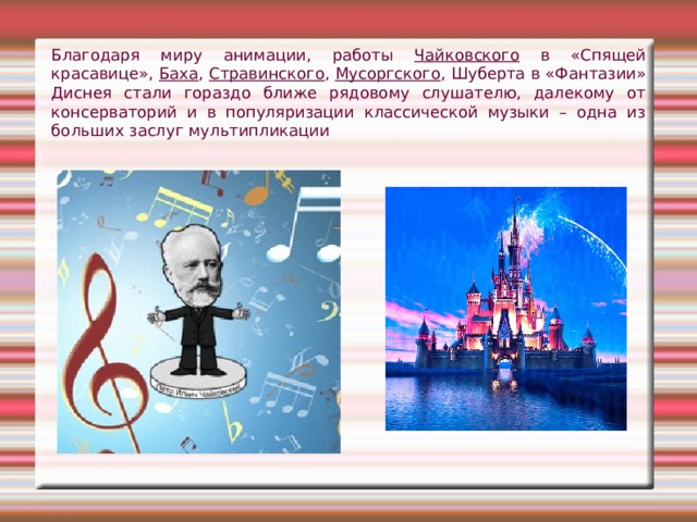 Благодаря миру анимации, работы Чайковского в «Спящей красавице», Баха , Стравинского , Мусоргского , Шуберта в «Фантазии» Диснея стали гораздо ближе рядовому слушателю, далекому от консерваторий и в популяризации классической музыки – одна из больших заслуг мультипликации 
