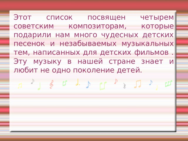 Этот список посвящен четырем советским композиторам, которые подарили нам много чудесных детских песенок и незабываемых музыкальных тем, написанных для детских фильмов . Эту музыку в нашей стране знает и любит не одно поколение детей. 
