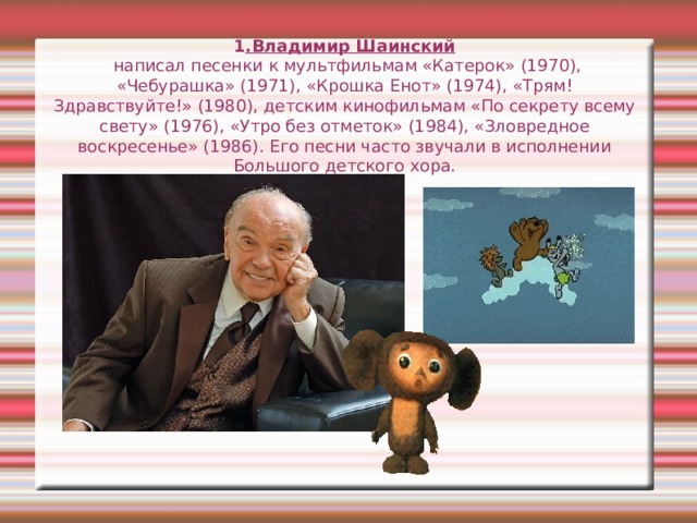 1 .Владимир Шаинский  написал песенки к мультфильмам «Катерок» (1970), «Чебурашка» (1971), «Крошка Енот» (1974), «Трям! Здравствуйте!» (1980), детским кинофильмам «По секрету всему свету» (1976), «Утро без отметок» (1984), «Зловредное воскресенье» (1986). Его песни часто звучали в исполнении Большого детского хора. 