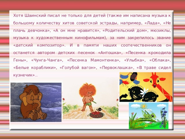 Хотя Шаинский писал не только для детей (также им написана музыка к большому количеству хитов советской эстрады, например, «Лада», «Не плачь девчонка», «А он мне нравится», «Родительский дом», мюзиклы, музыка к художественным кинофильмам), за ним закрепилось звание «детский композитор». И в памяти наших соотечественников он останется автором детских песенок «Антошка», «Песенка крокодила Гены», «Чунга-Чанга», «Песенка Мамонтенка», «Улыбка», «Облака», «Белые кораблики», «Голубой вагон», «Первоклашка», «В траве сидел кузнечик» … 