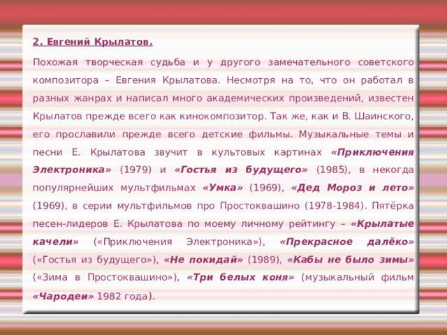 2. Евгений Крылатов. Похожая творческая судьба и у другого замечательного советского композитора – Евгения Крылатова. Несмотря на то, что он работал в разных жанрах и написал много академических произведений, известен Крылатов прежде всего как кинокомпозитор. Так же, как и В. Шаинского, его прославили прежде всего детские фильмы. Музыкальные темы и песни Е. Крылатова звучит в культовых картинах «Приключения Электроника» (1979) и «Гостья из будущего» (1985), в некогда популярнейших мультфильмах «Умка» (1969), «Дед Мороз и лето» (1969), в серии мультфильмов про Простоквашино (1978-1984). Пятёрка песен-лидеров Е. Крылатова по моему личному рейтингу – «Крылатые качели» («Приключения Электроника»), «Прекрасное далёко» («Гостья из будущего»), «Не покидай» (1989), «Кабы не было зимы» («Зима в Простоквашино»), «Три белых коня» (музыкальный фильм «Чародеи» 1982 года ). 