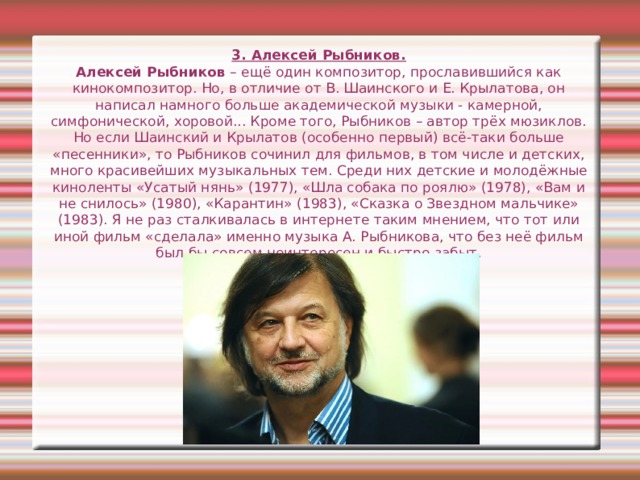 3. Алексей Рыбников.  Алексей Рыбников – ещё один композитор, прославившийся как кинокомпозитор. Но, в отличие от В. Шаинского и Е. Крылатова, он написал намного больше академической музыки - камерной, симфонической, хоровой... Кроме того, Рыбников – автор трёх мюзиклов. Но если Шаинский и Крылатов (особенно первый) всё-таки больше «песенники», то Рыбников сочинил для фильмов, в том числе и детских, много красивейших музыкальных тем. Среди них детские и молодёжные киноленты «Усатый нянь» (1977), «Шла собака по роялю» (1978), «Вам и не снилось» (1980), «Карантин» (1983), «Сказка о Звездном мальчике» (1983). Я не раз сталкивалась в интернете таким мнением, что тот или иной фильм «сделала» именно музыка А. Рыбникова, что без неё фильм был бы совсем неинтересен и быстро забыт. 