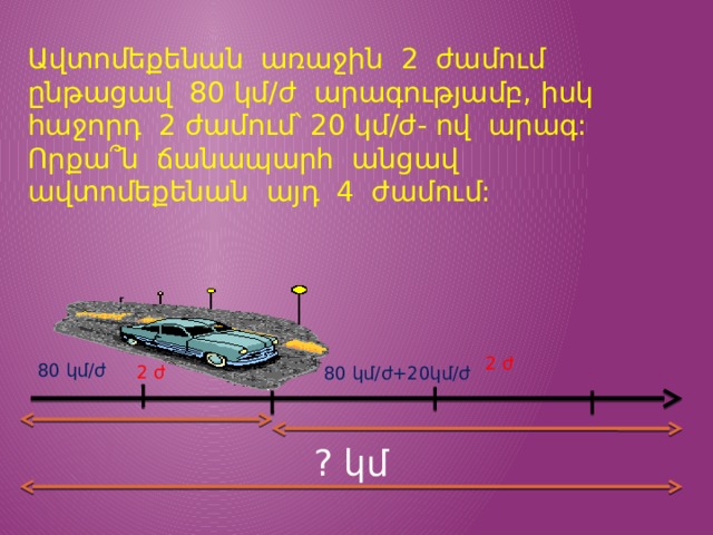 Ավտոմեքենան առաջին 2 ժամում ընթացավ 80 կմ/ժ արագությամբ, իսկ հաջորդ 2 ժամում՝ 20 կմ/ժ- ով արագ: Որքա՞ն ճանապարհ անցավ ավտոմեքենան այդ 4 ժամում: 2 ժ 80 կմ/ժ 2 ժ 80 կմ/ժ+20կմ/ժ ? կմ 