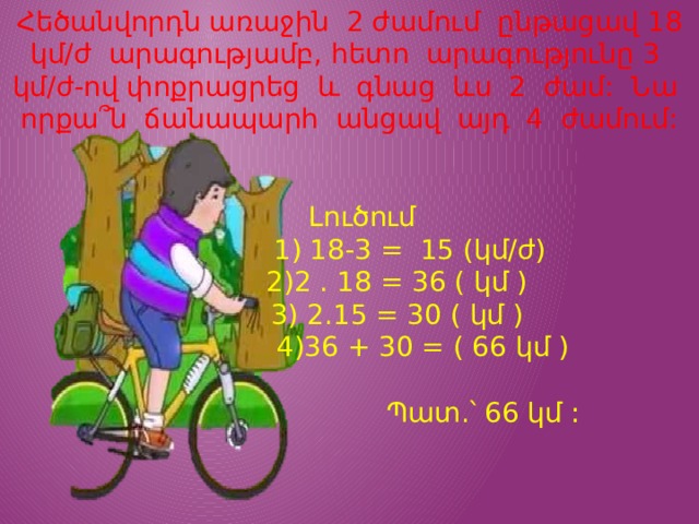 Հեծանվորդն առաջին 2 ժամում ընթացավ 18 կմ/ժ արագությամբ, հետո արագությունը 3 կմ/ժ-ով փոքրացրեց և գնաց ևս 2 ժամ: Նա որքա՞ն ճանապարհ անցավ այդ 4 ժամում:  Լուծում  1) 18-3 = 15 (կմ/ժ)  2)2 . 18 = 36 ( կմ )  3) 2.15 = 30 ( կմ )  4)36 + 30 = ( 66 կմ )  Պատ.՝ 66 կմ : 