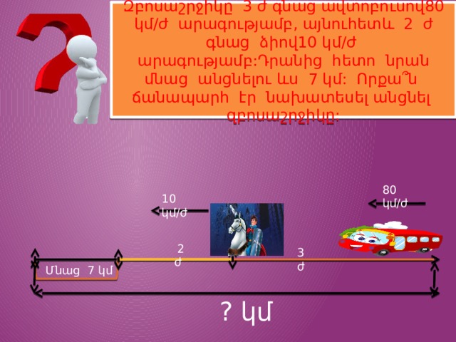 Զբոսաշրջիկը 3 ժ գնաց ավտոբուսով80 կմ/ժ արագությամբ, այնուհետև 2 ժ գնաց ձիով10 կմ/ժ արագությամբ:Դրանից հետո նրան մնաց անցնելու ևս 7 կմ: Որքա՞ն ճանապարհ էր նախատեսել անցնել զբոսաշրջիկը: 80 կմ/ժ 10 կմ/ժ  2 ժ 3 ժ Մնաց 7 կմ ? կմ 