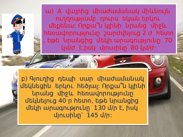 ա) A վայրից միաժամանակ միևնույն ուղղությամբ դուրս եկան երկու մեքենա: Որքա՞ն կլինի նրանց միջև հեռավորությունը շարժվելուց 2 ժ հետո , եթե նրանցից մեկի արագությունը 70 կմ/ժ է,իսկ մյուսինը՝ 80 կմ/ժ: բ) Գյուղից դեպի սար միաժամանակ մեկնեցին երկու հեծյալ: Որքա՞ն կլինի նրանց միջև հեռավորությունը մեկնելուց 40 ր հետո, եթե նրանցից մեկի արագությունը 130 մ/ր է, իսկ մյուսինը՝ 145 մ/ր: 