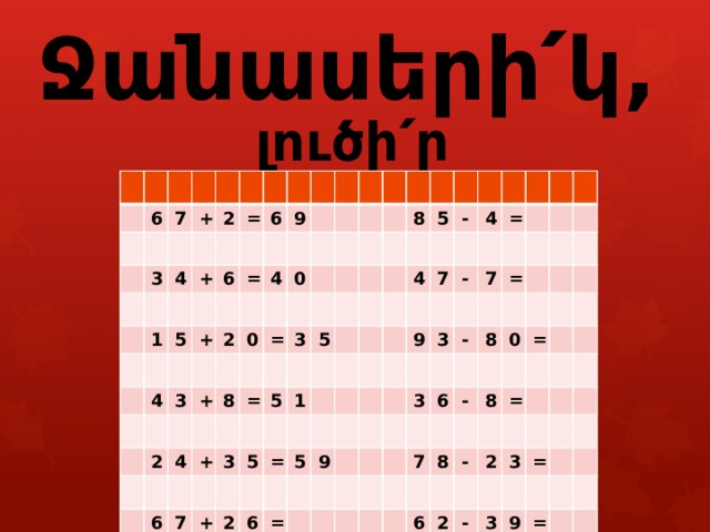        Ջանասերի՛կ, լուծի՛ր օրինակները : 6 7 + 3 2 4 + = 1 5 6 6 + 4 = 9 3 2 4 + 0 2 0 8 = 4 6 3 + = 3 5 5 7 8 5 + 5 1 - 2 = 4 5 6 7 4 9 = = - 9 3 7 3 - = 6 8 0 - 7 = 8 8 = - 6 2 2 3 - = 3 9 = 
