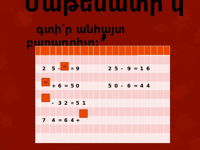 Մաթեմատի՛կ,  գտի՛ր անհայտ բաղադրիչը: 2 5 - + 6 = - 9 = 3 7 5 0 2 4 = = 5 6 4 1 2 5 + 5 - 0 9 - = 6 1 = 6 4 4 16 44 
