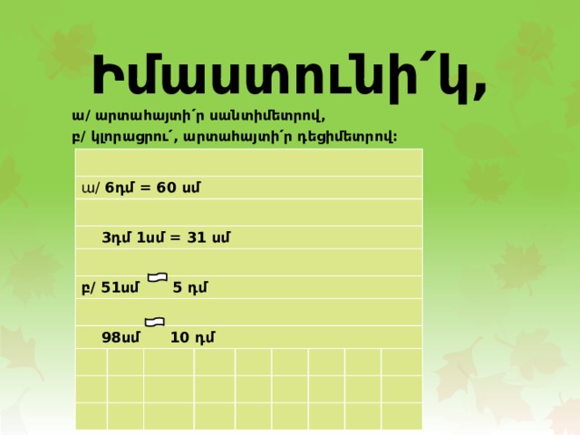 Իմաստունի՛կ,  ա/ արտահայտի՛ր սանտիմետրով, բ/ կլորացրու՛, արտահայտի՛ր դեցիմետրով: ա/ 6դմ = 60 սմ  3դմ 1սմ = 31 սմ բ/ 51սմ   5 դմ  98սմ 10 դմ 