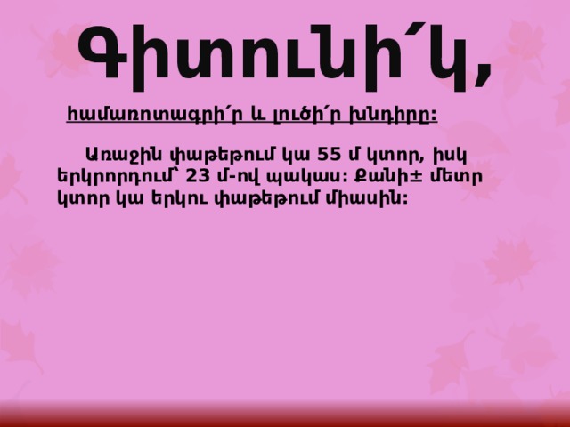 Գիտունի՛կ, հ ամառոտագրի՛ր և լուծի՛ր խնդիրը:  Առաջին փաթեթում կա 55 մ կտոր, իսկ երկրորդում՝ 23 մ-ով պակաս: Քանի± մետր կտոր կա երկու փաթեթում միասին: 