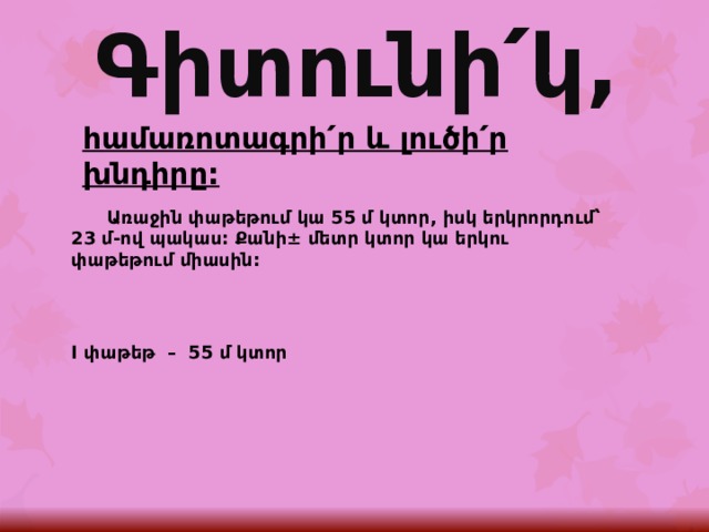 Գիտունի՛կ, հ ամառոտագրի՛ր և լուծի՛ր խնդիրը:  Առաջին փաթեթում կա 55 մ կտոր, իսկ երկրորդում՝ 23 մ-ով պակաս: Քանի± մետր կտոր կա երկու փաթեթում միասին:   I փաթեթ – 55 մ կտոր  